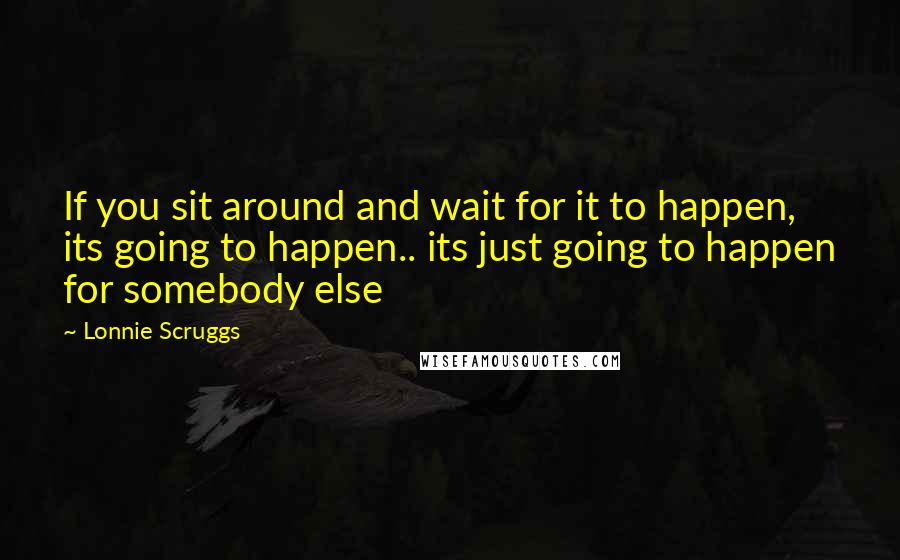 Lonnie Scruggs Quotes: If you sit around and wait for it to happen, its going to happen.. its just going to happen for somebody else