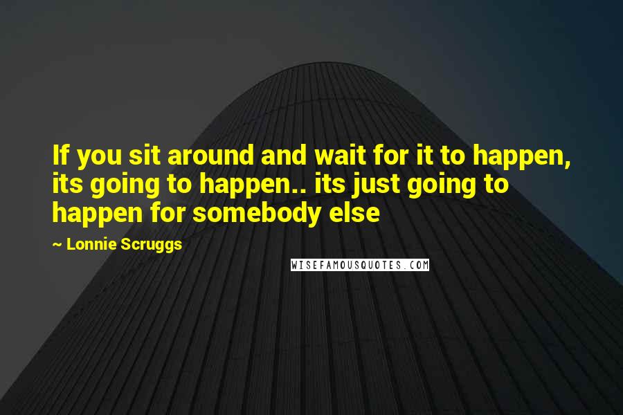 Lonnie Scruggs Quotes: If you sit around and wait for it to happen, its going to happen.. its just going to happen for somebody else