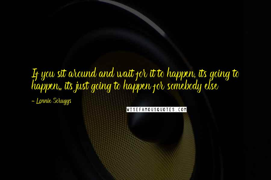 Lonnie Scruggs Quotes: If you sit around and wait for it to happen, its going to happen.. its just going to happen for somebody else