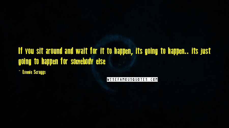 Lonnie Scruggs Quotes: If you sit around and wait for it to happen, its going to happen.. its just going to happen for somebody else