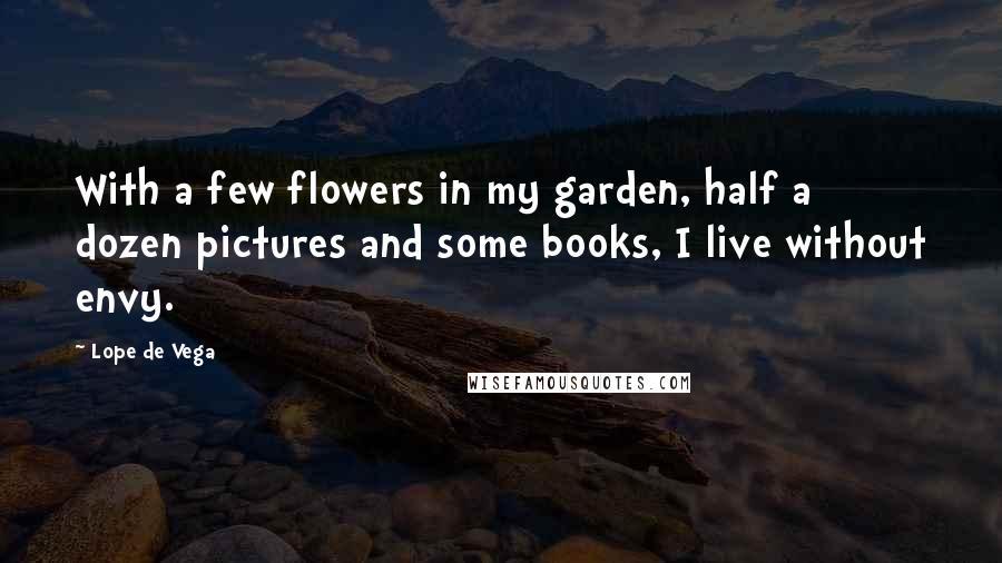 Lope De Vega Quotes: With a few flowers in my garden, half a dozen pictures and some books, I live without envy.