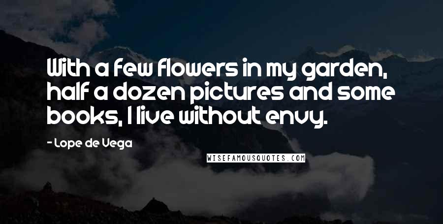 Lope De Vega Quotes: With a few flowers in my garden, half a dozen pictures and some books, I live without envy.