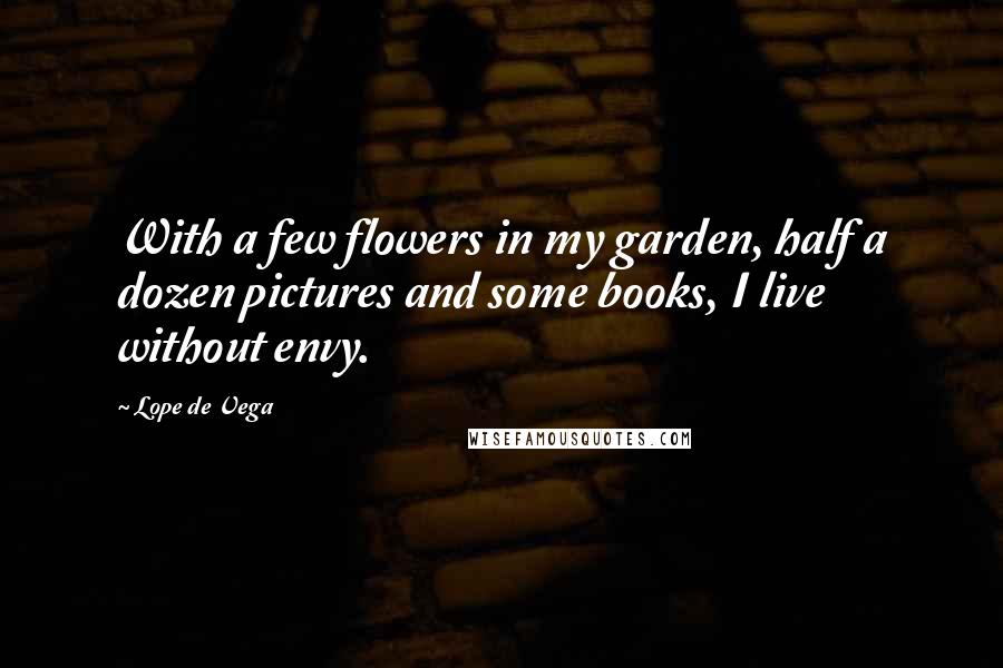 Lope De Vega Quotes: With a few flowers in my garden, half a dozen pictures and some books, I live without envy.