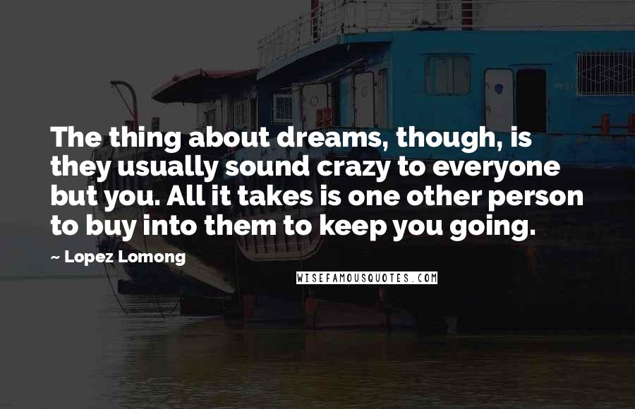 Lopez Lomong Quotes: The thing about dreams, though, is they usually sound crazy to everyone but you. All it takes is one other person to buy into them to keep you going.