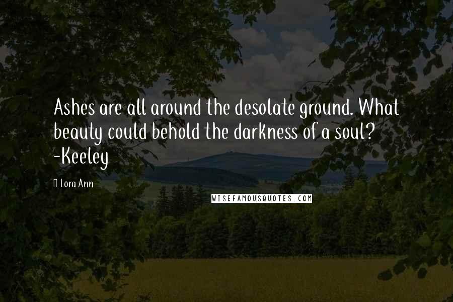 Lora Ann Quotes: Ashes are all around the desolate ground. What beauty could behold the darkness of a soul?   -Keeley