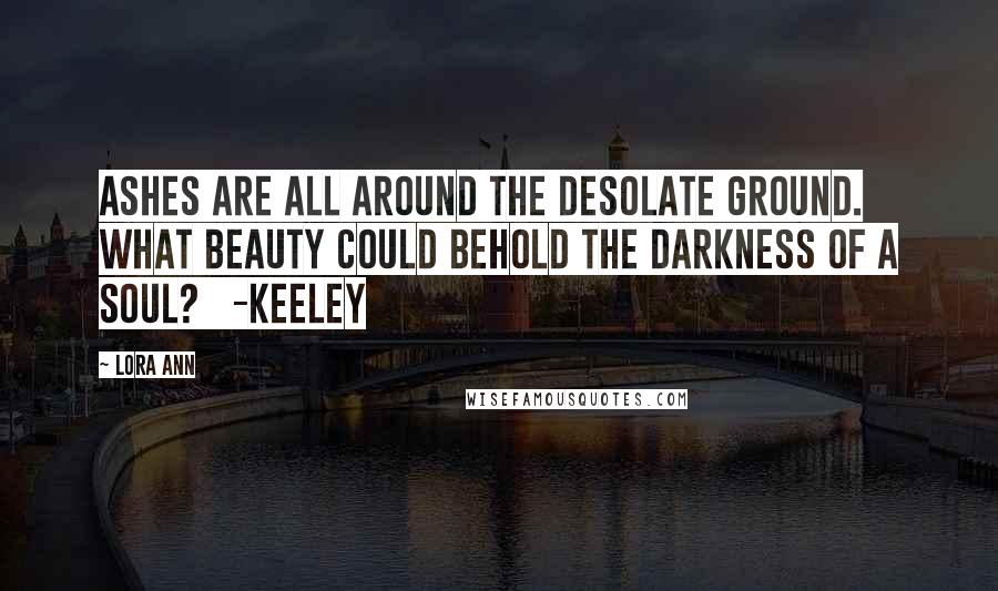 Lora Ann Quotes: Ashes are all around the desolate ground. What beauty could behold the darkness of a soul?   -Keeley