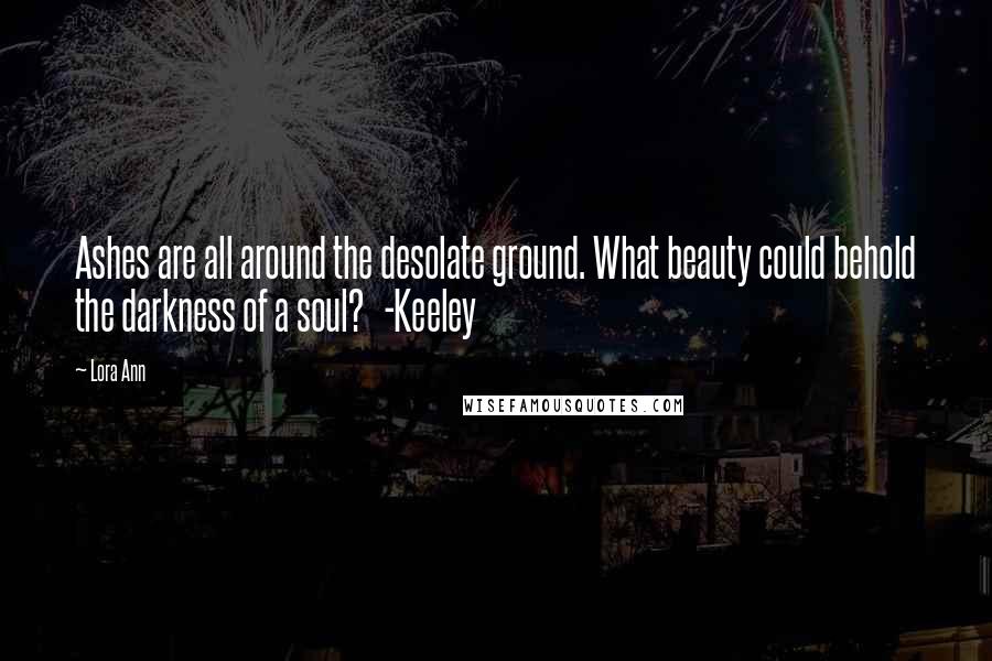 Lora Ann Quotes: Ashes are all around the desolate ground. What beauty could behold the darkness of a soul?   -Keeley