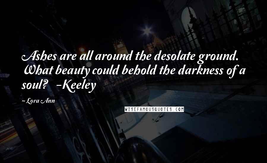 Lora Ann Quotes: Ashes are all around the desolate ground. What beauty could behold the darkness of a soul?   -Keeley