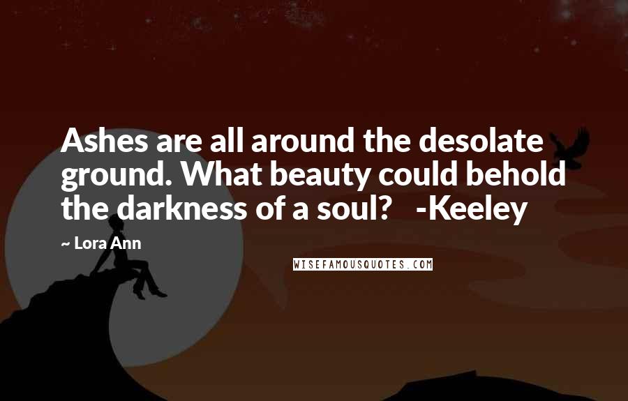 Lora Ann Quotes: Ashes are all around the desolate ground. What beauty could behold the darkness of a soul?   -Keeley