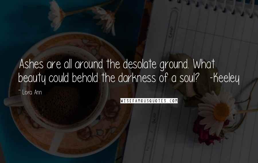 Lora Ann Quotes: Ashes are all around the desolate ground. What beauty could behold the darkness of a soul?   -Keeley