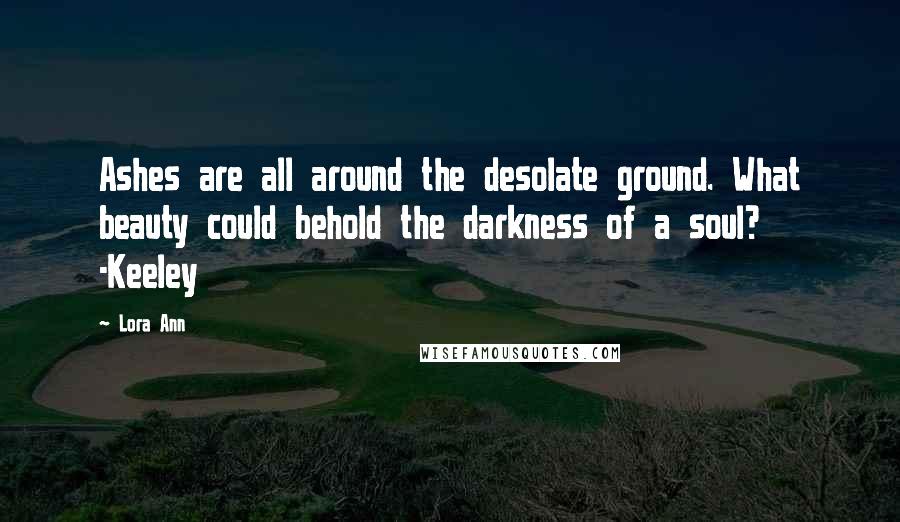 Lora Ann Quotes: Ashes are all around the desolate ground. What beauty could behold the darkness of a soul?   -Keeley