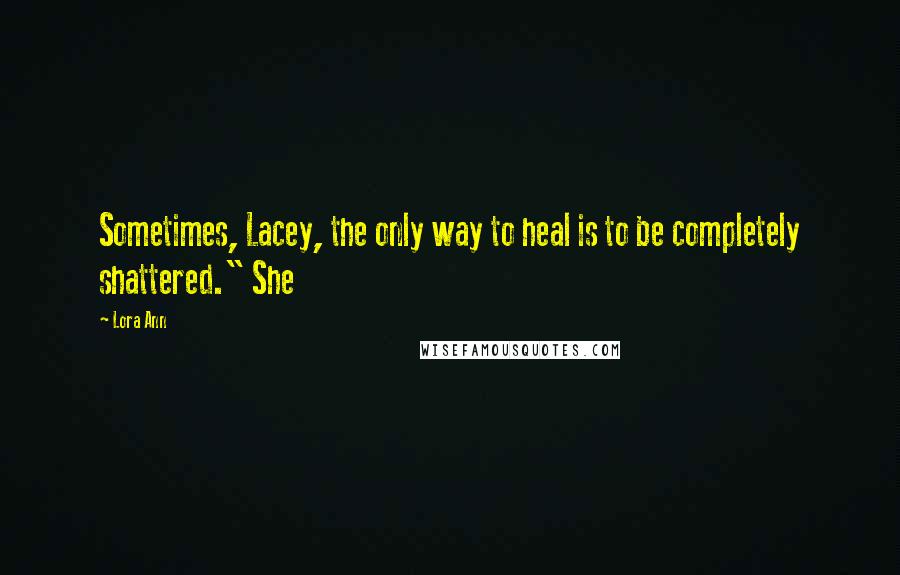 Lora Ann Quotes: Sometimes, Lacey, the only way to heal is to be completely shattered." She