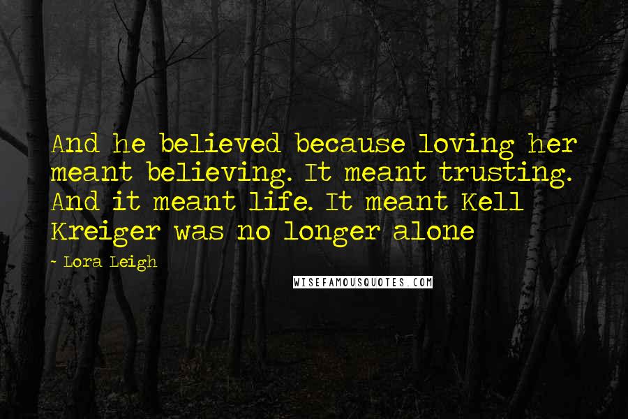 Lora Leigh Quotes: And he believed because loving her meant believing. It meant trusting. And it meant life. It meant Kell Kreiger was no longer alone