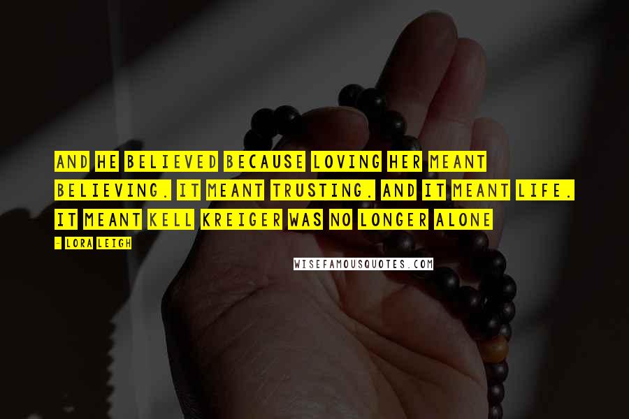 Lora Leigh Quotes: And he believed because loving her meant believing. It meant trusting. And it meant life. It meant Kell Kreiger was no longer alone