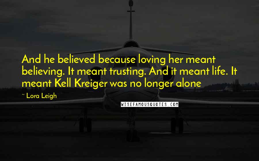 Lora Leigh Quotes: And he believed because loving her meant believing. It meant trusting. And it meant life. It meant Kell Kreiger was no longer alone