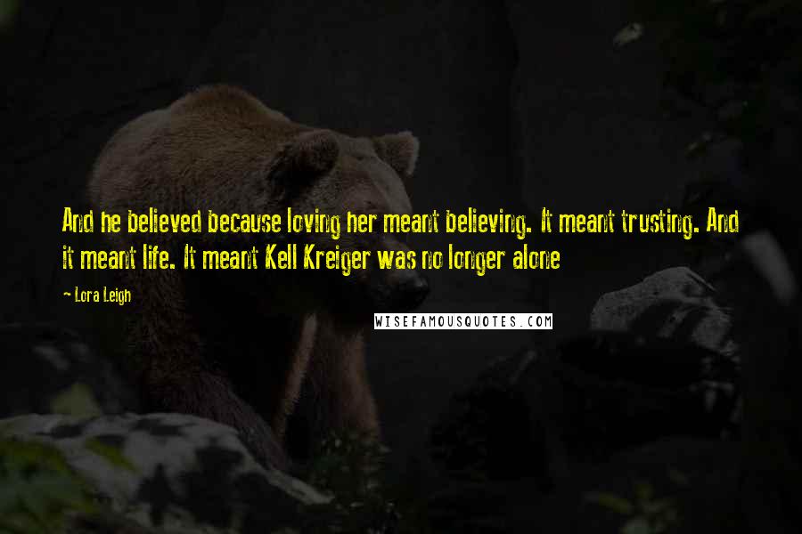 Lora Leigh Quotes: And he believed because loving her meant believing. It meant trusting. And it meant life. It meant Kell Kreiger was no longer alone