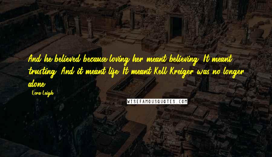 Lora Leigh Quotes: And he believed because loving her meant believing. It meant trusting. And it meant life. It meant Kell Kreiger was no longer alone