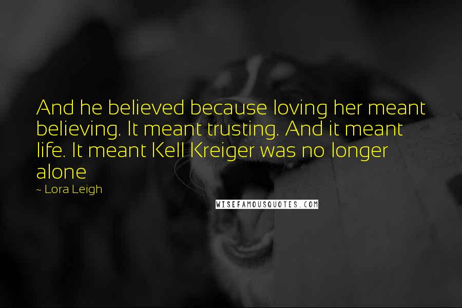 Lora Leigh Quotes: And he believed because loving her meant believing. It meant trusting. And it meant life. It meant Kell Kreiger was no longer alone