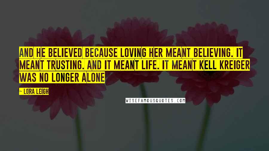 Lora Leigh Quotes: And he believed because loving her meant believing. It meant trusting. And it meant life. It meant Kell Kreiger was no longer alone