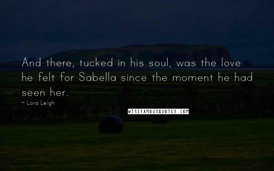 Lora Leigh Quotes: And there, tucked in his soul, was the love he felt for Sabella since the moment he had seen her.