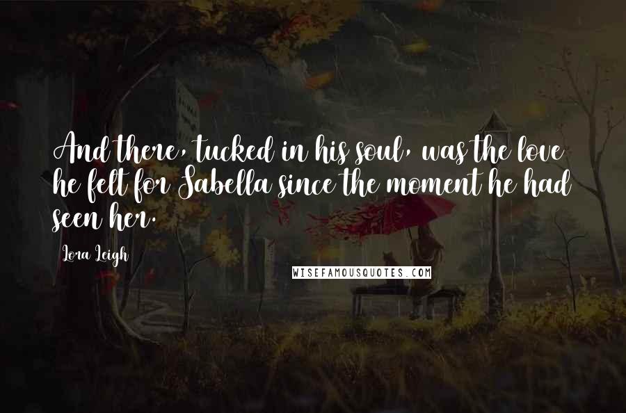 Lora Leigh Quotes: And there, tucked in his soul, was the love he felt for Sabella since the moment he had seen her.