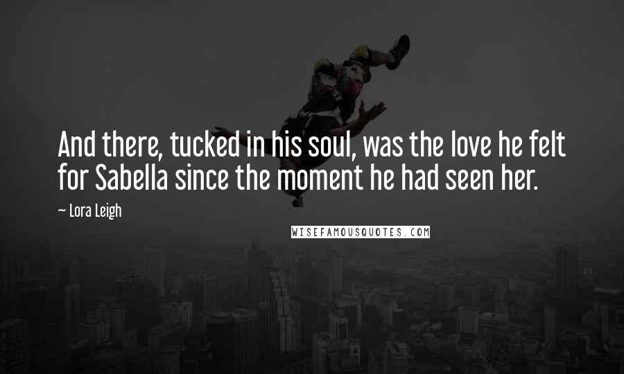 Lora Leigh Quotes: And there, tucked in his soul, was the love he felt for Sabella since the moment he had seen her.