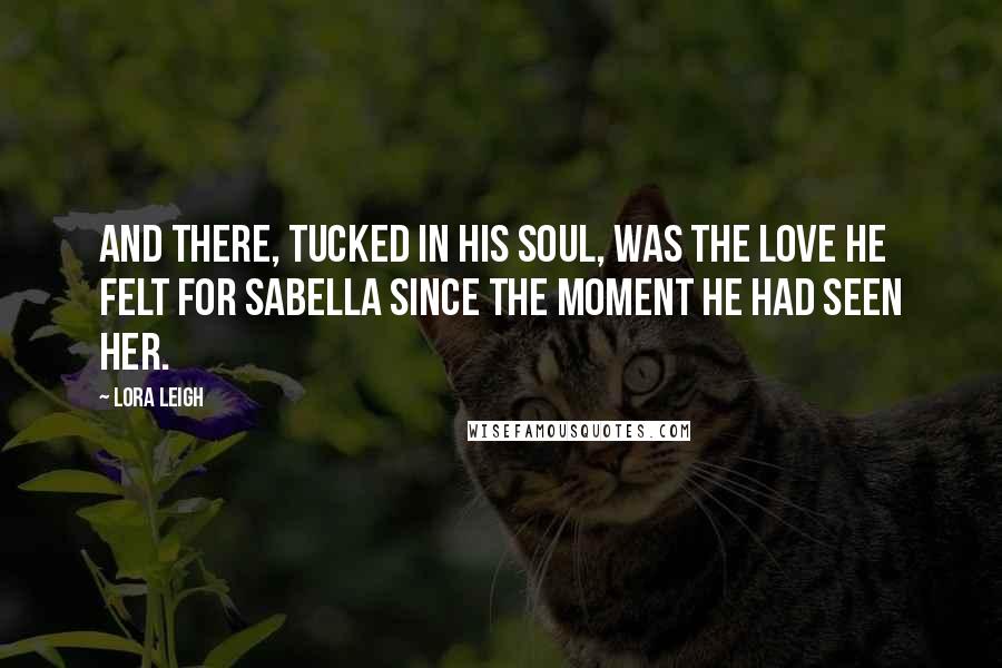 Lora Leigh Quotes: And there, tucked in his soul, was the love he felt for Sabella since the moment he had seen her.