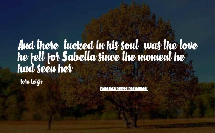 Lora Leigh Quotes: And there, tucked in his soul, was the love he felt for Sabella since the moment he had seen her.