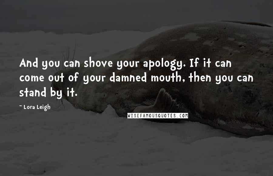 Lora Leigh Quotes: And you can shove your apology. If it can come out of your damned mouth, then you can stand by it.