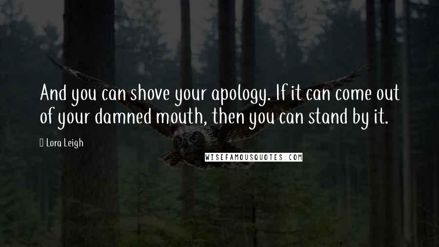 Lora Leigh Quotes: And you can shove your apology. If it can come out of your damned mouth, then you can stand by it.