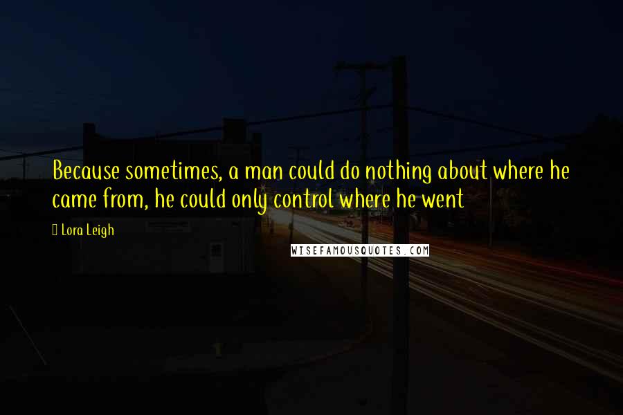 Lora Leigh Quotes: Because sometimes, a man could do nothing about where he came from, he could only control where he went