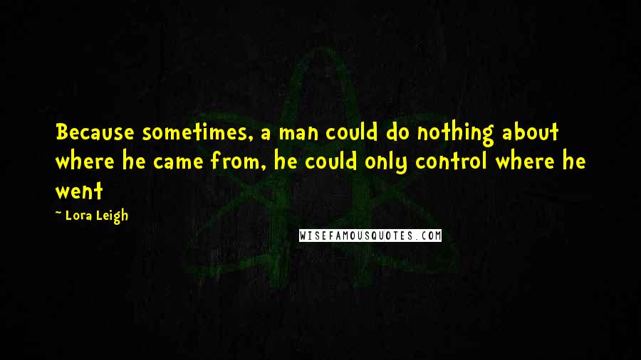 Lora Leigh Quotes: Because sometimes, a man could do nothing about where he came from, he could only control where he went