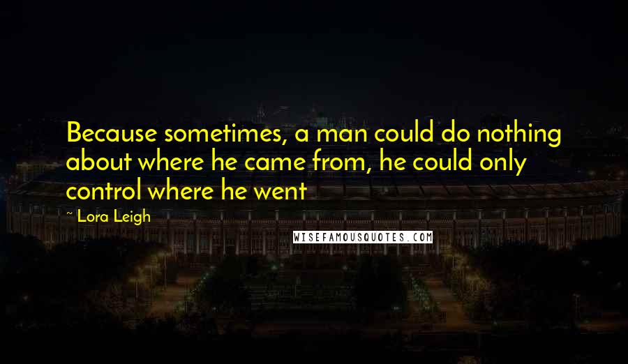 Lora Leigh Quotes: Because sometimes, a man could do nothing about where he came from, he could only control where he went