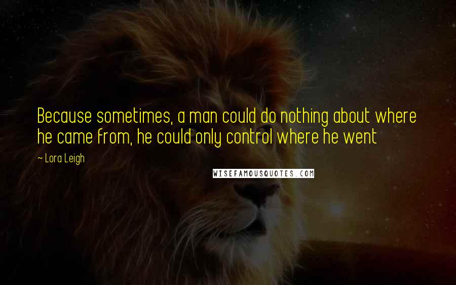 Lora Leigh Quotes: Because sometimes, a man could do nothing about where he came from, he could only control where he went