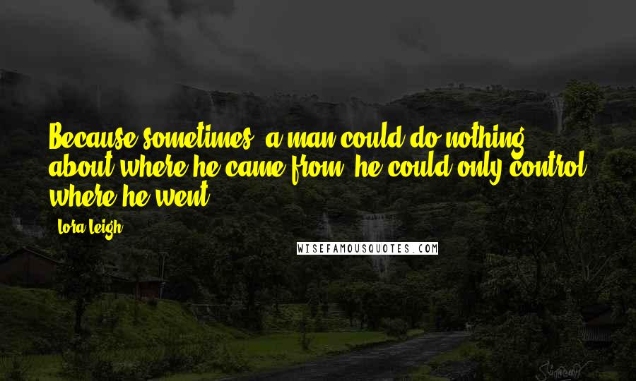 Lora Leigh Quotes: Because sometimes, a man could do nothing about where he came from, he could only control where he went