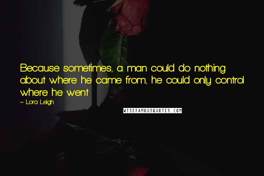 Lora Leigh Quotes: Because sometimes, a man could do nothing about where he came from, he could only control where he went