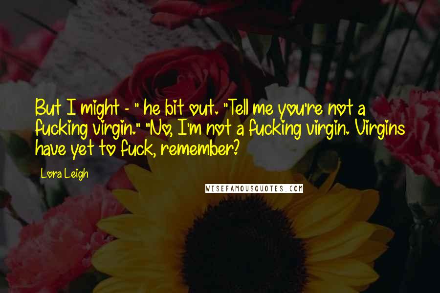Lora Leigh Quotes: But I might - " he bit out. "Tell me you're not a fucking virgin." "No, I'm not a fucking virgin. Virgins have yet to fuck, remember?