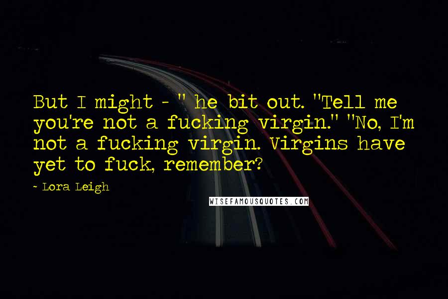 Lora Leigh Quotes: But I might - " he bit out. "Tell me you're not a fucking virgin." "No, I'm not a fucking virgin. Virgins have yet to fuck, remember?