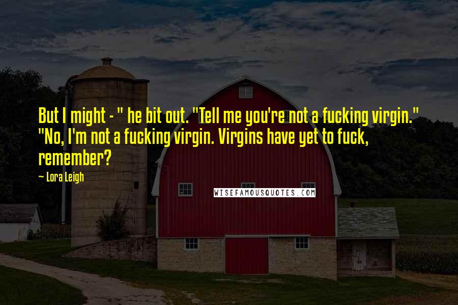 Lora Leigh Quotes: But I might - " he bit out. "Tell me you're not a fucking virgin." "No, I'm not a fucking virgin. Virgins have yet to fuck, remember?