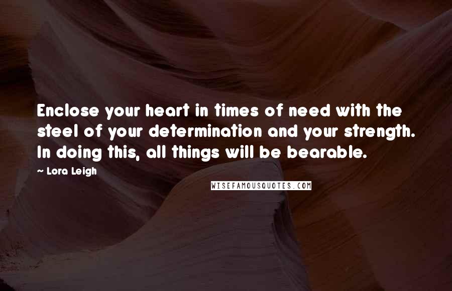 Lora Leigh Quotes: Enclose your heart in times of need with the steel of your determination and your strength. In doing this, all things will be bearable.