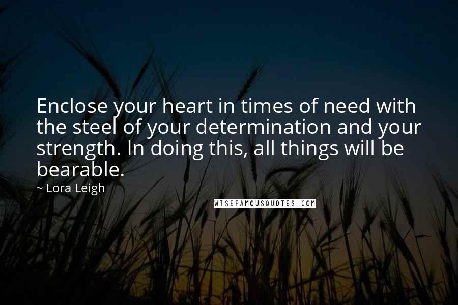 Lora Leigh Quotes: Enclose your heart in times of need with the steel of your determination and your strength. In doing this, all things will be bearable.