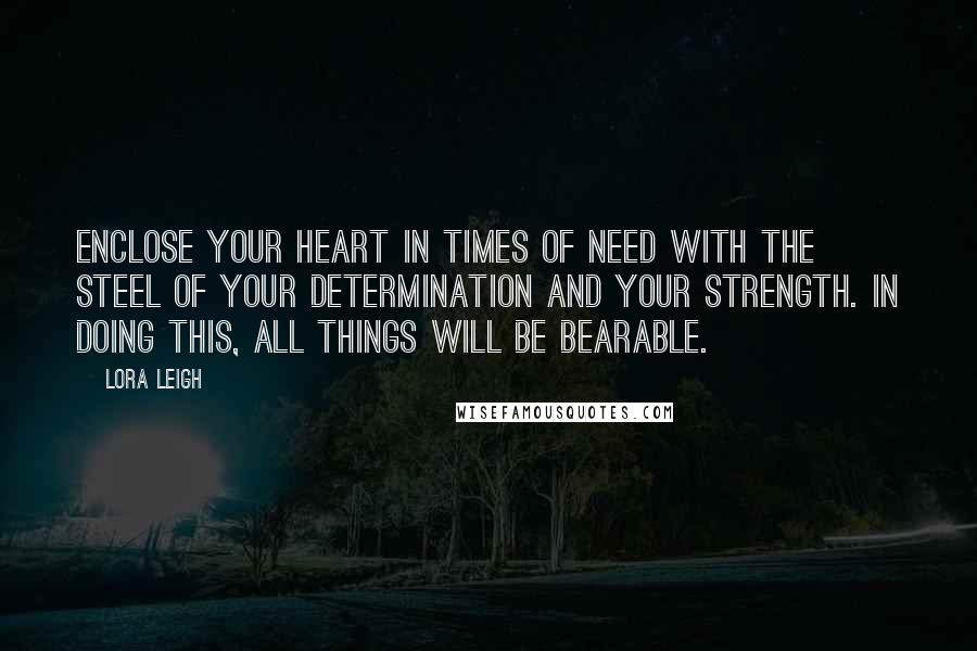 Lora Leigh Quotes: Enclose your heart in times of need with the steel of your determination and your strength. In doing this, all things will be bearable.