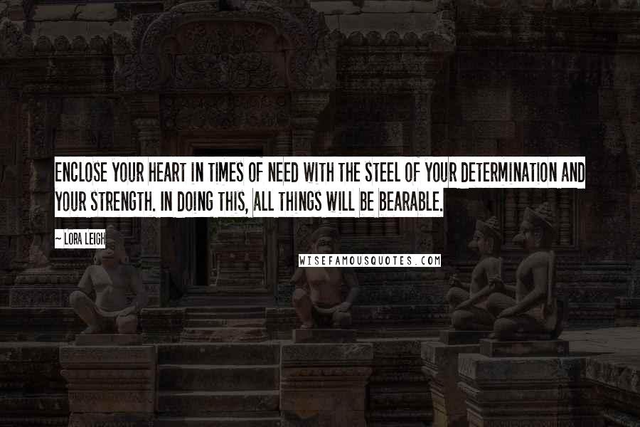 Lora Leigh Quotes: Enclose your heart in times of need with the steel of your determination and your strength. In doing this, all things will be bearable.