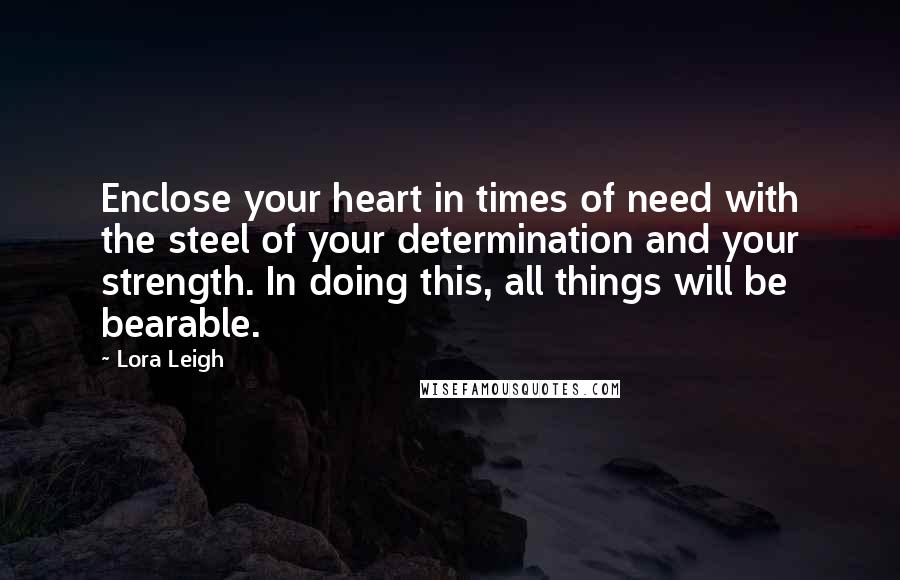 Lora Leigh Quotes: Enclose your heart in times of need with the steel of your determination and your strength. In doing this, all things will be bearable.