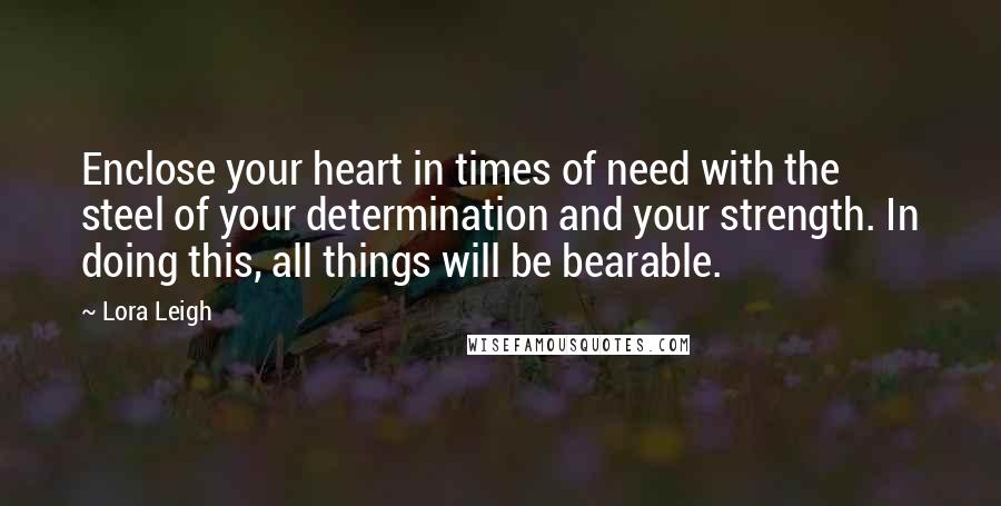 Lora Leigh Quotes: Enclose your heart in times of need with the steel of your determination and your strength. In doing this, all things will be bearable.