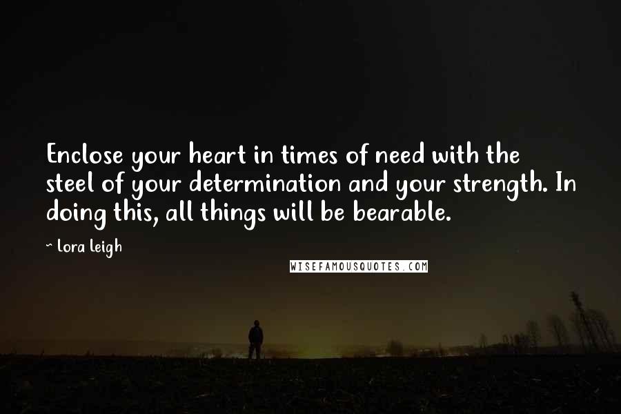 Lora Leigh Quotes: Enclose your heart in times of need with the steel of your determination and your strength. In doing this, all things will be bearable.