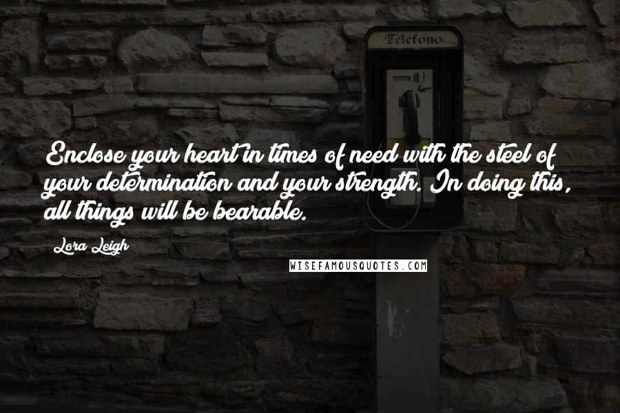 Lora Leigh Quotes: Enclose your heart in times of need with the steel of your determination and your strength. In doing this, all things will be bearable.