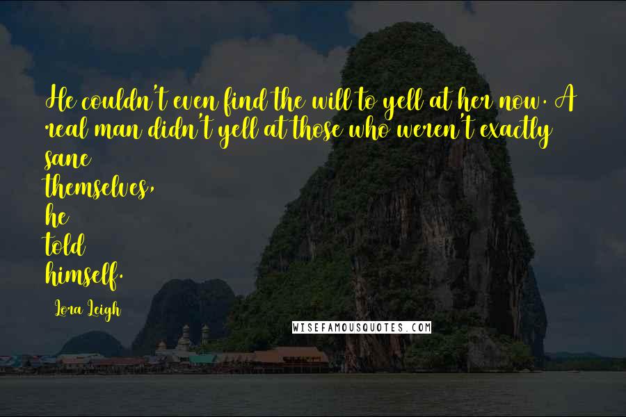 Lora Leigh Quotes: He couldn't even find the will to yell at her now. A real man didn't yell at those who weren't exactly sane themselves, he told himself.