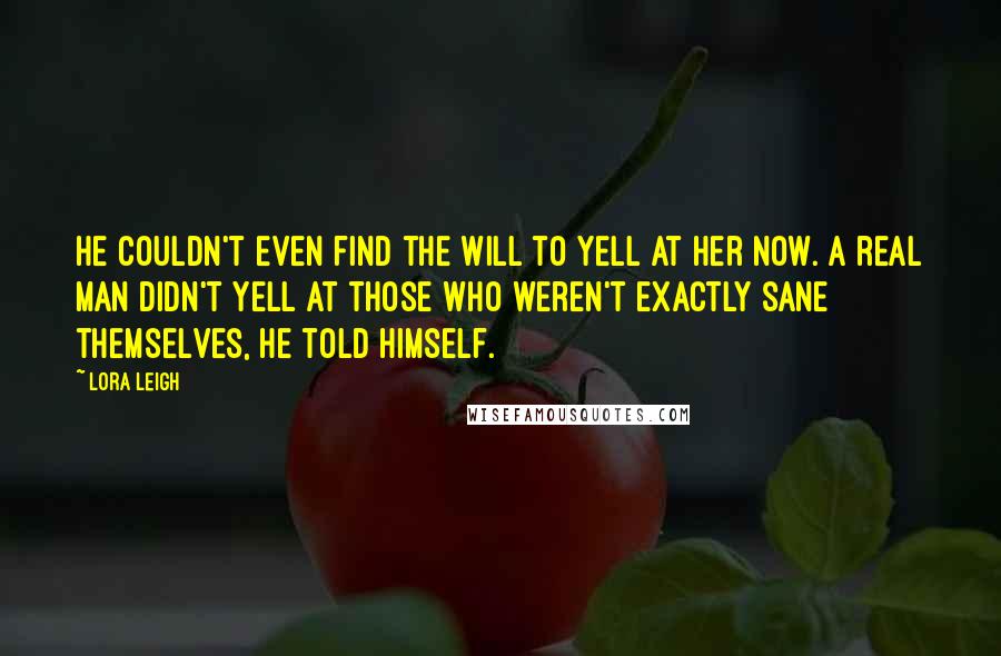 Lora Leigh Quotes: He couldn't even find the will to yell at her now. A real man didn't yell at those who weren't exactly sane themselves, he told himself.