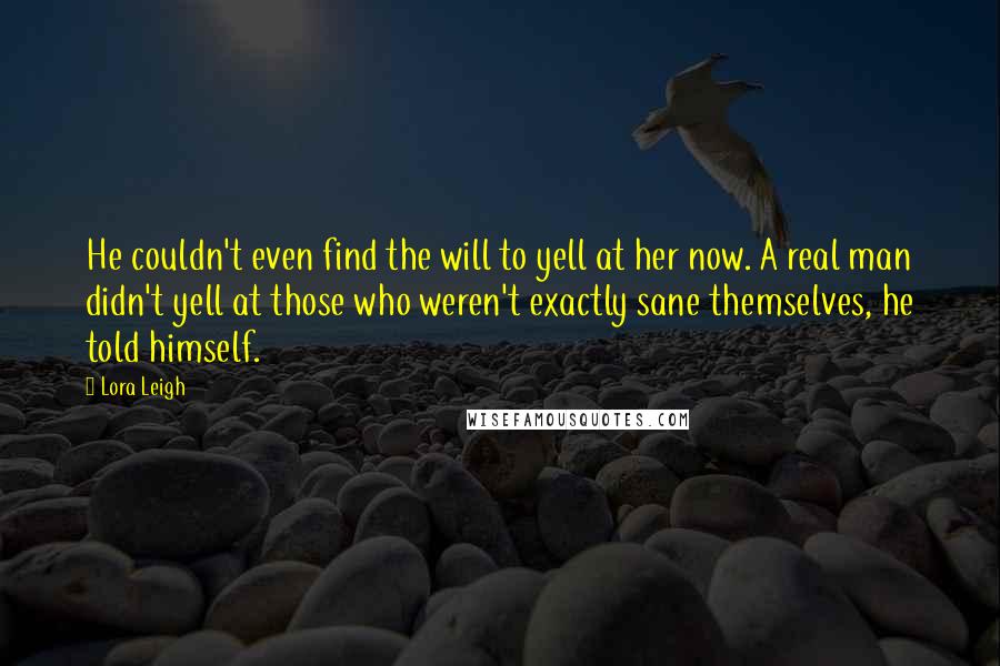 Lora Leigh Quotes: He couldn't even find the will to yell at her now. A real man didn't yell at those who weren't exactly sane themselves, he told himself.